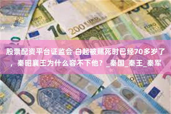 股票配资平台证监会 白起被赐死时已经70多岁了，秦昭襄王为什