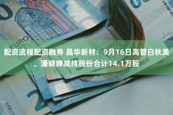 配资流程配资融券 晶华新材：9月16日高管白秋美、潘晓婵减持
