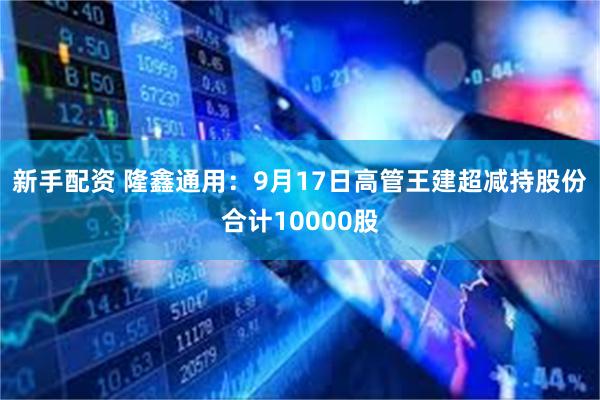 新手配资 隆鑫通用：9月17日高管王建超减持股份合计1000