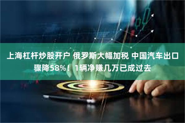 上海杠杆炒股开户 俄罗斯大幅加税 中国汽车出口骤降58%!1辆净赚几万已成过去