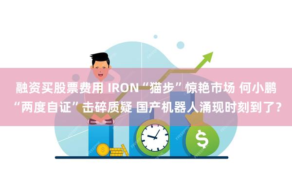 融资买股票费用 IRON“猫步”惊艳市场 何小鹏“两度自证”击碎质疑 国产机器人涌现时刻到了?
