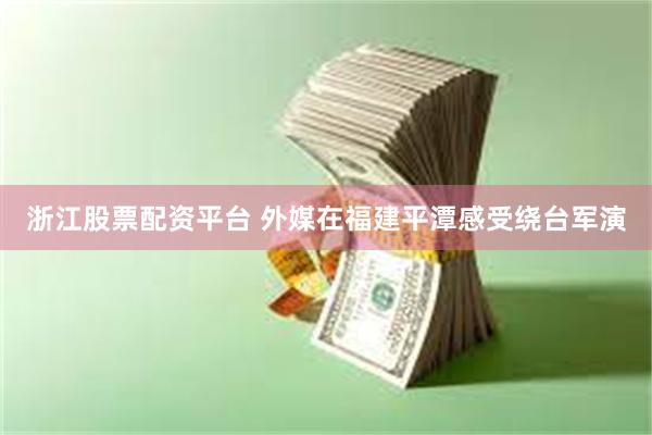 浙江股票配资平台 外媒在福建平潭感受绕台军演